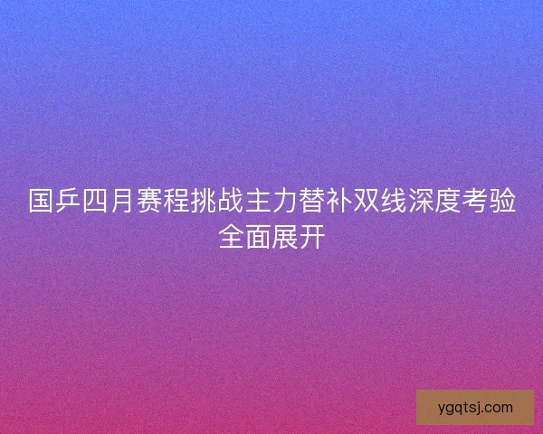 国乒四月赛程挑战主力替补双线深度考验全面展开