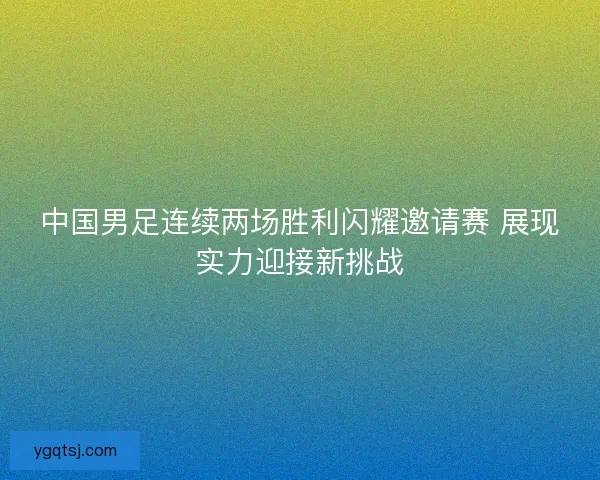 中国男足连续两场胜利闪耀邀请赛 展现实力迎接新挑战