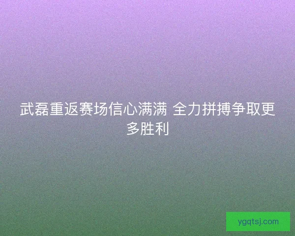 武磊重返赛场信心满满 全力拼搏争取更多胜利