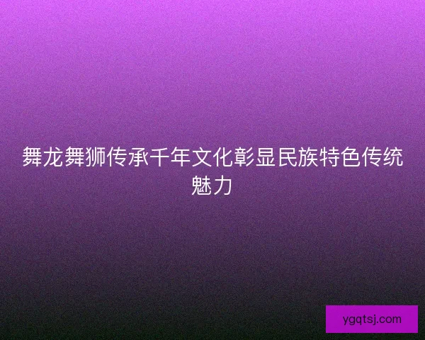 舞龙舞狮传承千年文化彰显民族特色传统魅力