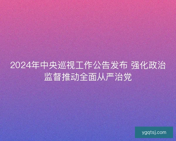 2024年中央巡视工作公告发布 强化政治监督推动全面从严治党