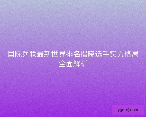 国际乒联最新世界排名揭晓选手实力格局全面解析