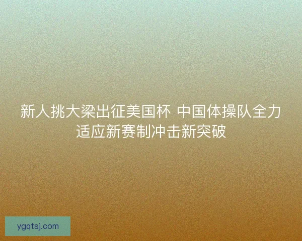 新人挑大梁出征美国杯 中国体操队全力适应新赛制冲击新突破