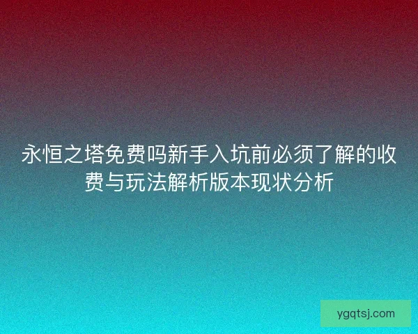 永恒之塔免费吗新手入坑前必须了解的收费与玩法解析版本现状分析
