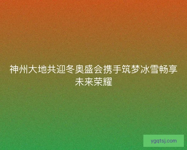 神州大地共迎冬奥盛会携手筑梦冰雪畅享未来荣耀