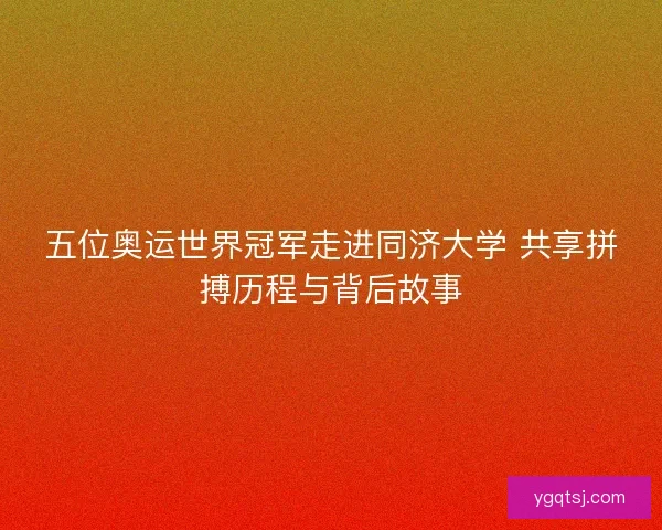 五位奥运世界冠军走进同济大学 共享拼搏历程与背后故事