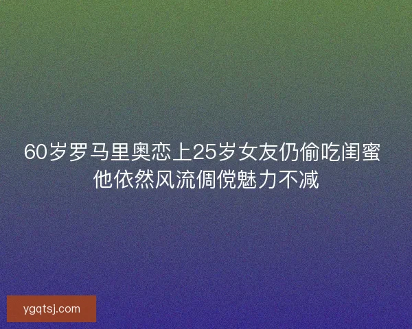 60岁罗马里奥恋上25岁女友仍偷吃闺蜜 他依然风流倜傥魅力不减