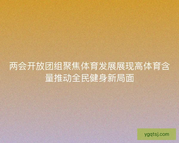 两会开放团组聚焦体育发展展现高体育含量推动全民健身新局面