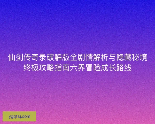 仙剑传奇录破解版全剧情解析与隐藏秘境终极攻略指南六界冒险成长路线