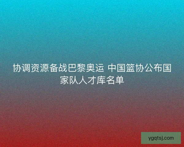 协调资源备战巴黎奥运 中国篮协公布国家队人才库名单