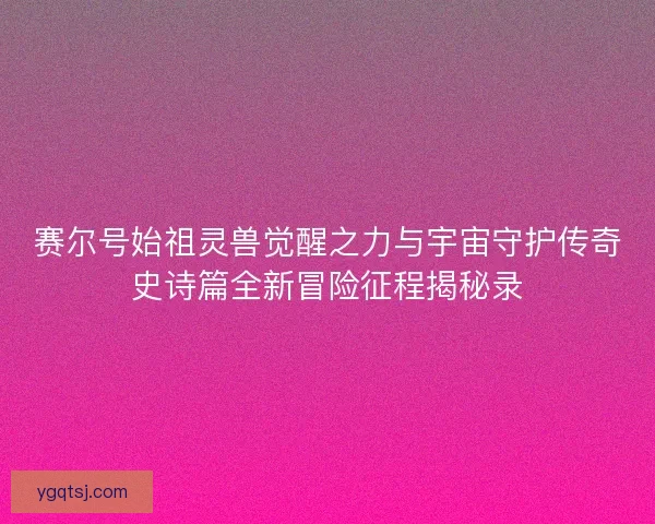 赛尔号始祖灵兽觉醒之力与宇宙守护传奇史诗篇全新冒险征程揭秘录