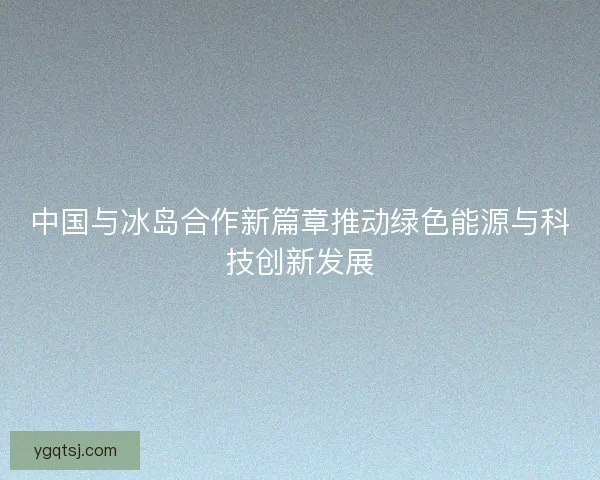 中国与冰岛合作新篇章推动绿色能源与科技创新发展