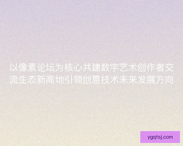 以像素论坛为核心共建数字艺术创作者交流生态新高地引领创意技术未来发展方向