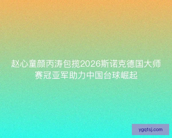 赵心童颜丙涛包揽2026斯诺克德国大师赛冠亚军助力中国台球崛起