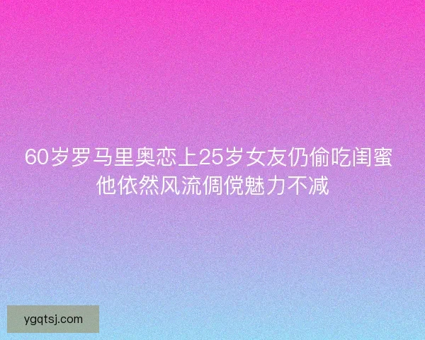60岁罗马里奥恋上25岁女友仍偷吃闺蜜 他依然风流倜傥魅力不减