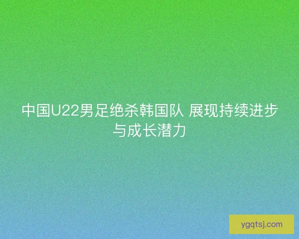 中国U22男足绝杀韩国队 展现持续进步与成长潜力