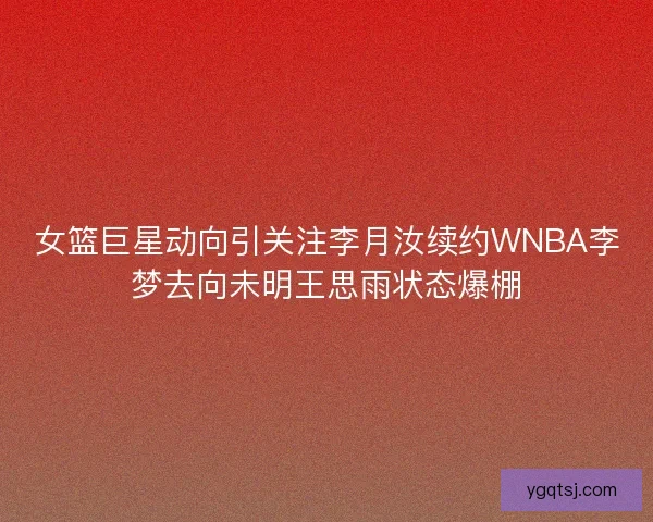 女篮巨星动向引关注李月汝续约WNBA李梦去向未明王思雨状态爆棚