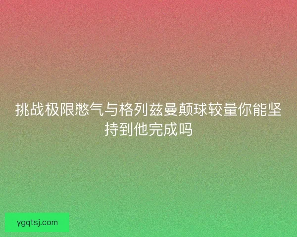 挑战极限憋气与格列兹曼颠球较量你能坚持到他完成吗
