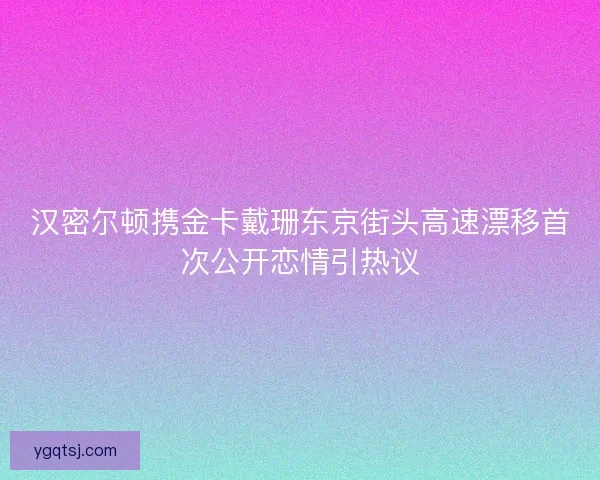 汉密尔顿携金卡戴珊东京街头高速漂移首次公开恋情引热议