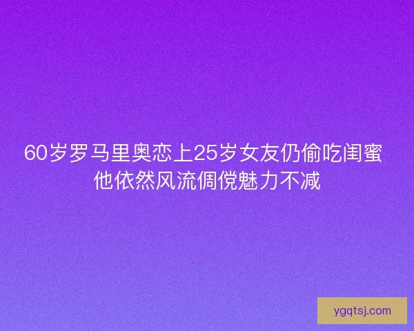 60岁罗马里奥恋上25岁女友仍偷吃闺蜜 他依然风流倜傥魅力不减