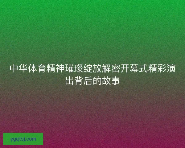 中华体育精神璀璨绽放解密开幕式精彩演出背后的故事
