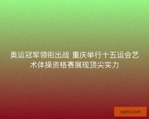 奥运冠军领衔出战 重庆举行十五运会艺术体操资格赛展现顶尖实力