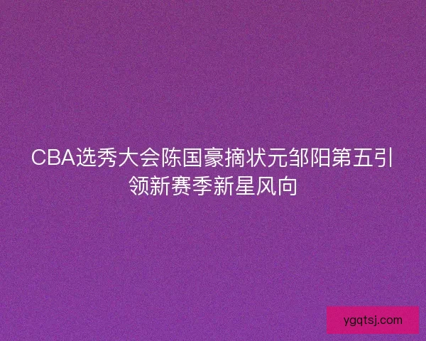 CBA选秀大会陈国豪摘状元邹阳第五引领新赛季新星风向