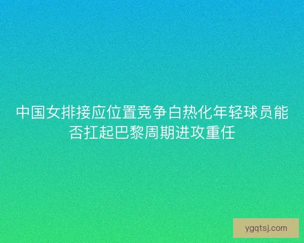 中国女排接应位置竞争白热化年轻球员能否扛起巴黎周期进攻重任