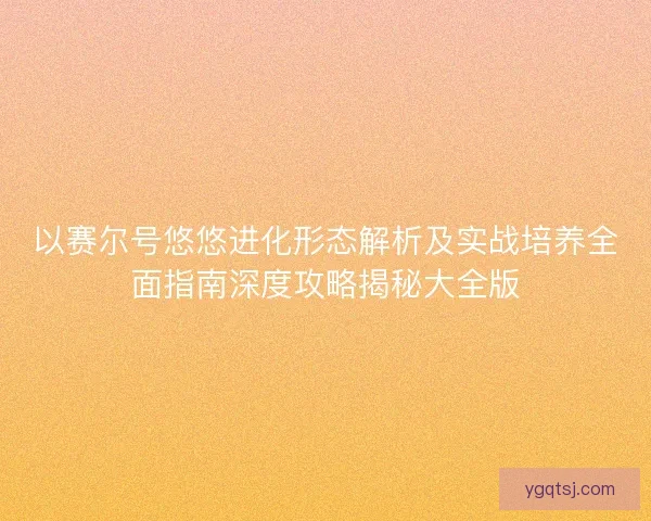以赛尔号悠悠进化形态解析及实战培养全面指南深度攻略揭秘大全版