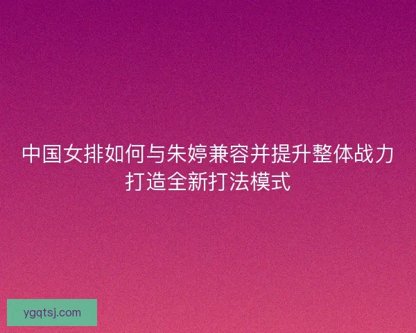 中国女排如何与朱婷兼容并提升整体战力打造全新打法模式