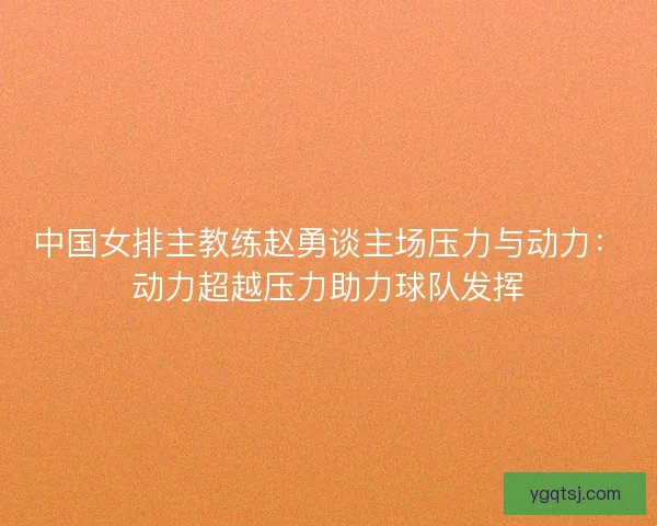 中国女排主教练赵勇谈主场压力与动力：动力超越压力助力球队发挥