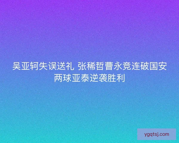 吴亚轲失误送礼 张稀哲曹永竞连破国安两球亚泰逆袭胜利