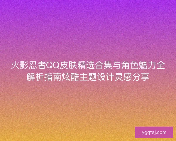 火影忍者QQ皮肤精选合集与角色魅力全解析指南炫酷主题设计灵感分享